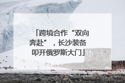 跨境合作“双向奔赴”，长沙装备叩开俄罗斯大门