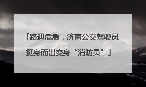 路遇危急，济南公交驾驶员挺身而出变身“消防员”