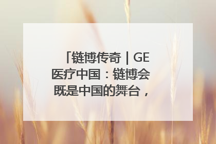 链博传奇｜GE医疗中国：链博会既是中国的舞台，也是世界的橱窗