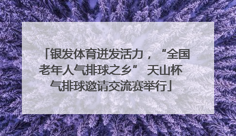 银发体育迸发活力，“全国老年人气排球之乡” 天山杯气排球邀请交流赛举行
