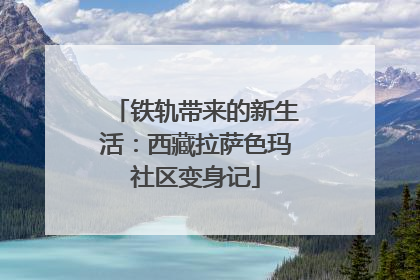 铁轨带来的新生活：西藏拉萨色玛社区变身记