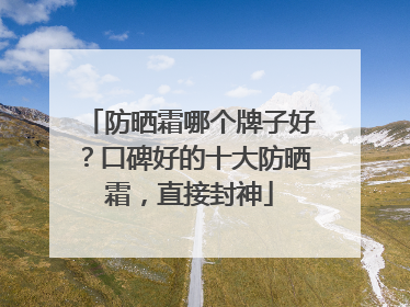 防晒霜哪个牌子好？口碑好的十大防晒霜，直接封神