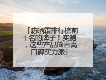 防晒霜排行榜前十名的牌子！实测，这些产品简直高口碑实力派
