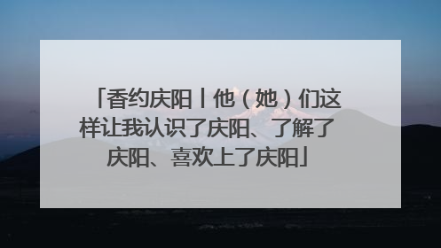 香约庆阳丨他（她）们这样让我认识了庆阳、了解了庆阳、喜欢上了庆阳