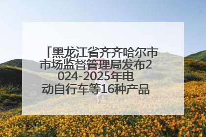 黑龙江省齐齐哈尔市市场监督管理局发布2024-2025年电动自行车等16种产品质量监督抽查情况
