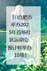 ﻿合肥市举办2025年首场社区运动会 预计将举办10场