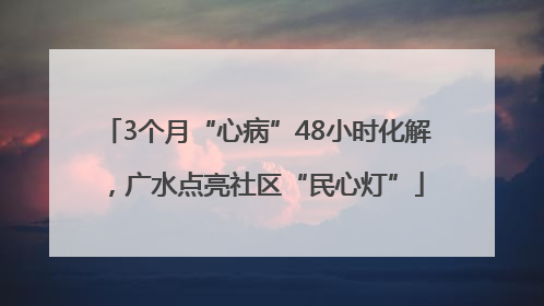 3个月“心病”48小时化解，广水点亮社区“民心灯”