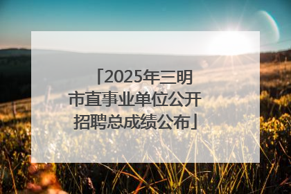 2025年三明市直事业单位公开招聘总成绩公布