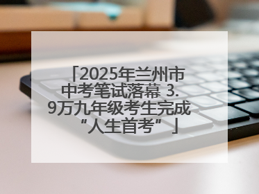2025年兰州市中考笔试落幕 3.9万九年级考生完成“人生首考”