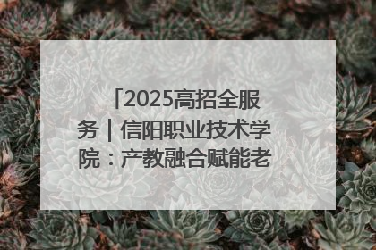 2025高招全服务｜信阳职业技术学院：产教融合赋能老区高质量发展